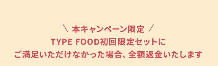 本キャンペーン限定TYPE FOOD初回限定セットにご満足いただけなかった場合、全額返金いたします